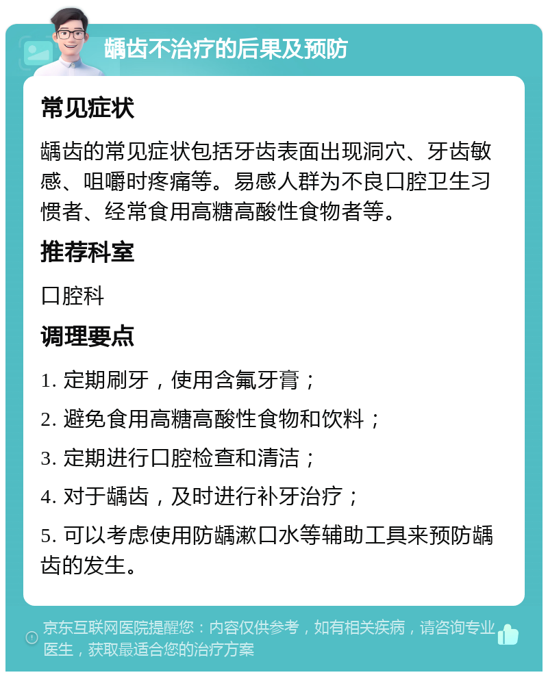 龋齿不治疗的后果及预防 常见症状 龋齿的常见症状包括牙齿表面出现洞穴、牙齿敏感、咀嚼时疼痛等。易感人群为不良口腔卫生习惯者、经常食用高糖高酸性食物者等。 推荐科室 口腔科 调理要点 1. 定期刷牙，使用含氟牙膏； 2. 避免食用高糖高酸性食物和饮料； 3. 定期进行口腔检查和清洁； 4. 对于龋齿，及时进行补牙治疗； 5. 可以考虑使用防龋漱口水等辅助工具来预防龋齿的发生。