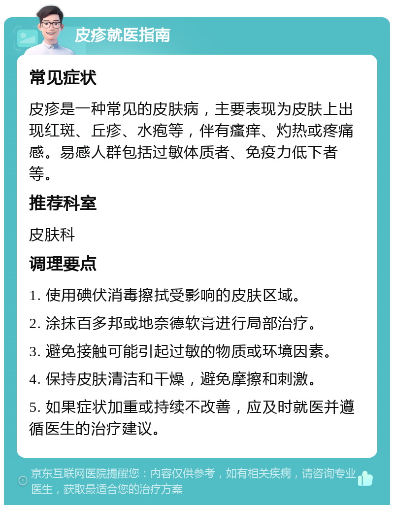 皮疹就医指南 常见症状 皮疹是一种常见的皮肤病，主要表现为皮肤上出现红斑、丘疹、水疱等，伴有瘙痒、灼热或疼痛感。易感人群包括过敏体质者、免疫力低下者等。 推荐科室 皮肤科 调理要点 1. 使用碘伏消毒擦拭受影响的皮肤区域。 2. 涂抹百多邦或地奈德软膏进行局部治疗。 3. 避免接触可能引起过敏的物质或环境因素。 4. 保持皮肤清洁和干燥，避免摩擦和刺激。 5. 如果症状加重或持续不改善，应及时就医并遵循医生的治疗建议。