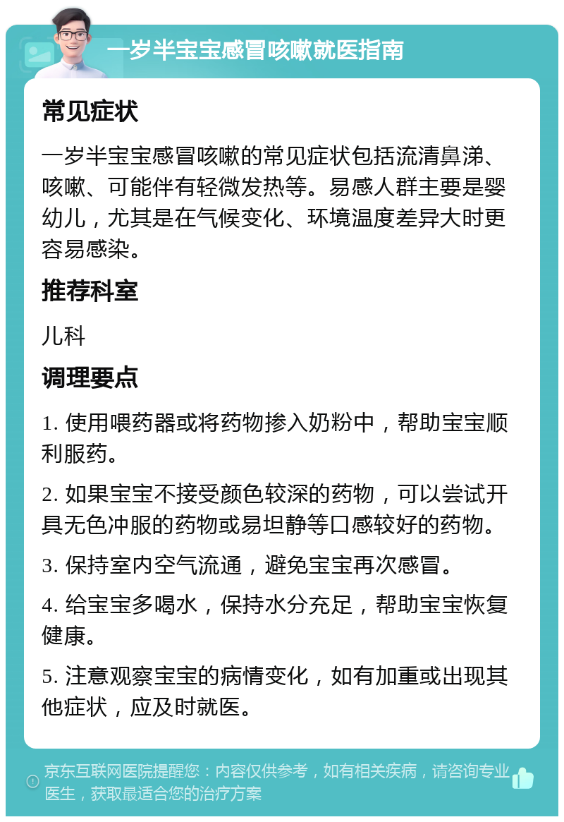 一岁半宝宝感冒咳嗽就医指南 常见症状 一岁半宝宝感冒咳嗽的常见症状包括流清鼻涕、咳嗽、可能伴有轻微发热等。易感人群主要是婴幼儿，尤其是在气候变化、环境温度差异大时更容易感染。 推荐科室 儿科 调理要点 1. 使用喂药器或将药物掺入奶粉中，帮助宝宝顺利服药。 2. 如果宝宝不接受颜色较深的药物，可以尝试开具无色冲服的药物或易坦静等口感较好的药物。 3. 保持室内空气流通，避免宝宝再次感冒。 4. 给宝宝多喝水，保持水分充足，帮助宝宝恢复健康。 5. 注意观察宝宝的病情变化，如有加重或出现其他症状，应及时就医。