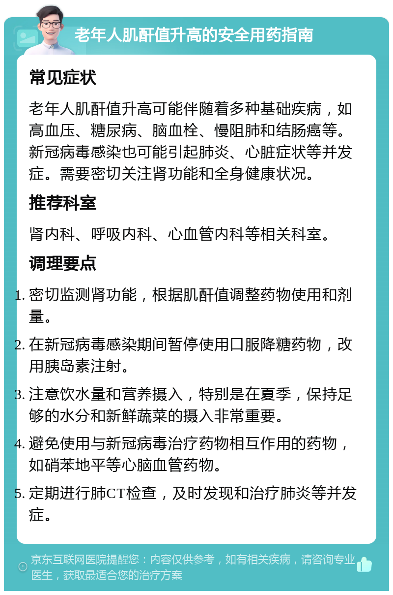 老年人肌酐值升高的安全用药指南 常见症状 老年人肌酐值升高可能伴随着多种基础疾病，如高血压、糖尿病、脑血栓、慢阻肺和结肠癌等。新冠病毒感染也可能引起肺炎、心脏症状等并发症。需要密切关注肾功能和全身健康状况。 推荐科室 肾内科、呼吸内科、心血管内科等相关科室。 调理要点 密切监测肾功能，根据肌酐值调整药物使用和剂量。 在新冠病毒感染期间暂停使用口服降糖药物，改用胰岛素注射。 注意饮水量和营养摄入，特别是在夏季，保持足够的水分和新鲜蔬菜的摄入非常重要。 避免使用与新冠病毒治疗药物相互作用的药物，如硝苯地平等心脑血管药物。 定期进行肺CT检查，及时发现和治疗肺炎等并发症。