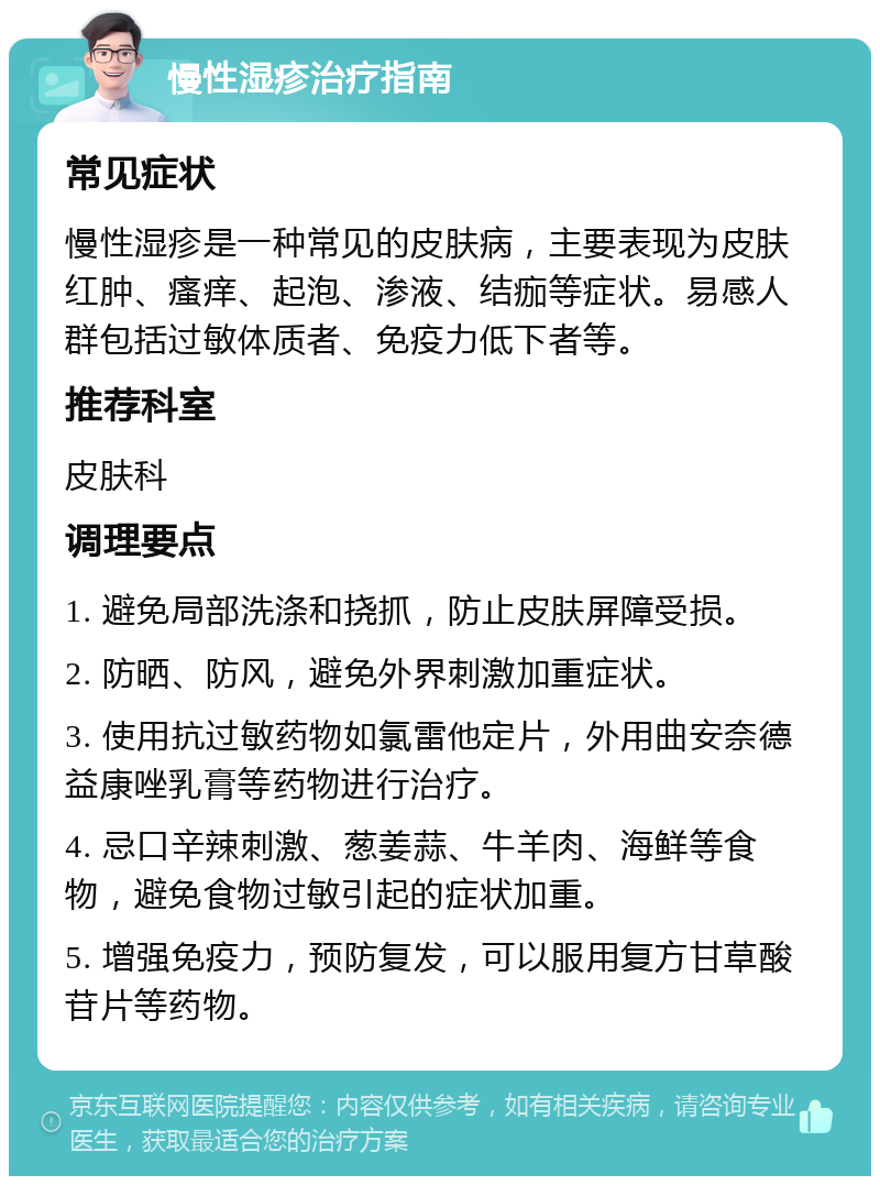 慢性湿疹治疗指南 常见症状 慢性湿疹是一种常见的皮肤病，主要表现为皮肤红肿、瘙痒、起泡、渗液、结痂等症状。易感人群包括过敏体质者、免疫力低下者等。 推荐科室 皮肤科 调理要点 1. 避免局部洗涤和挠抓，防止皮肤屏障受损。 2. 防晒、防风，避免外界刺激加重症状。 3. 使用抗过敏药物如氯雷他定片，外用曲安奈德益康唑乳膏等药物进行治疗。 4. 忌口辛辣刺激、葱姜蒜、牛羊肉、海鲜等食物，避免食物过敏引起的症状加重。 5. 增强免疫力，预防复发，可以服用复方甘草酸苷片等药物。