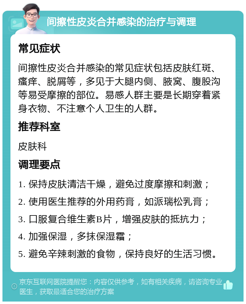 间擦性皮炎合并感染的治疗与调理 常见症状 间擦性皮炎合并感染的常见症状包括皮肤红斑、瘙痒、脱屑等，多见于大腿内侧、腋窝、腹股沟等易受摩擦的部位。易感人群主要是长期穿着紧身衣物、不注意个人卫生的人群。 推荐科室 皮肤科 调理要点 1. 保持皮肤清洁干燥，避免过度摩擦和刺激； 2. 使用医生推荐的外用药膏，如派瑞松乳膏； 3. 口服复合维生素B片，增强皮肤的抵抗力； 4. 加强保湿，多抹保湿霜； 5. 避免辛辣刺激的食物，保持良好的生活习惯。