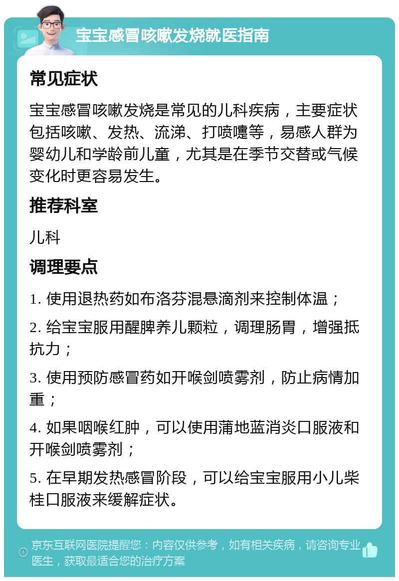 宝宝感冒咳嗽发烧就医指南 常见症状 宝宝感冒咳嗽发烧是常见的儿科疾病，主要症状包括咳嗽、发热、流涕、打喷嚏等，易感人群为婴幼儿和学龄前儿童，尤其是在季节交替或气候变化时更容易发生。 推荐科室 儿科 调理要点 1. 使用退热药如布洛芬混悬滴剂来控制体温； 2. 给宝宝服用醒脾养儿颗粒，调理肠胃，增强抵抗力； 3. 使用预防感冒药如开喉剑喷雾剂，防止病情加重； 4. 如果咽喉红肿，可以使用蒲地蓝消炎口服液和开喉剑喷雾剂； 5. 在早期发热感冒阶段，可以给宝宝服用小儿柴桂口服液来缓解症状。