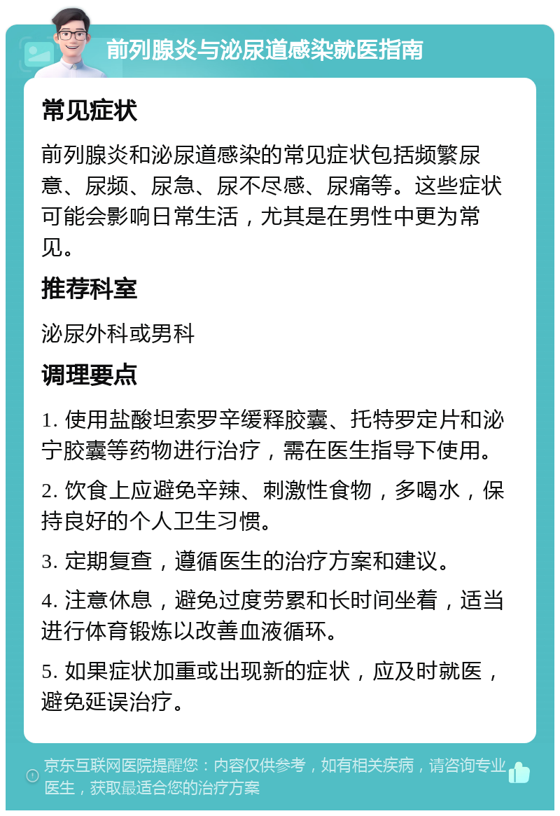 前列腺炎与泌尿道感染就医指南 常见症状 前列腺炎和泌尿道感染的常见症状包括频繁尿意、尿频、尿急、尿不尽感、尿痛等。这些症状可能会影响日常生活，尤其是在男性中更为常见。 推荐科室 泌尿外科或男科 调理要点 1. 使用盐酸坦索罗辛缓释胶囊、托特罗定片和泌宁胶囊等药物进行治疗，需在医生指导下使用。 2. 饮食上应避免辛辣、刺激性食物，多喝水，保持良好的个人卫生习惯。 3. 定期复查，遵循医生的治疗方案和建议。 4. 注意休息，避免过度劳累和长时间坐着，适当进行体育锻炼以改善血液循环。 5. 如果症状加重或出现新的症状，应及时就医，避免延误治疗。