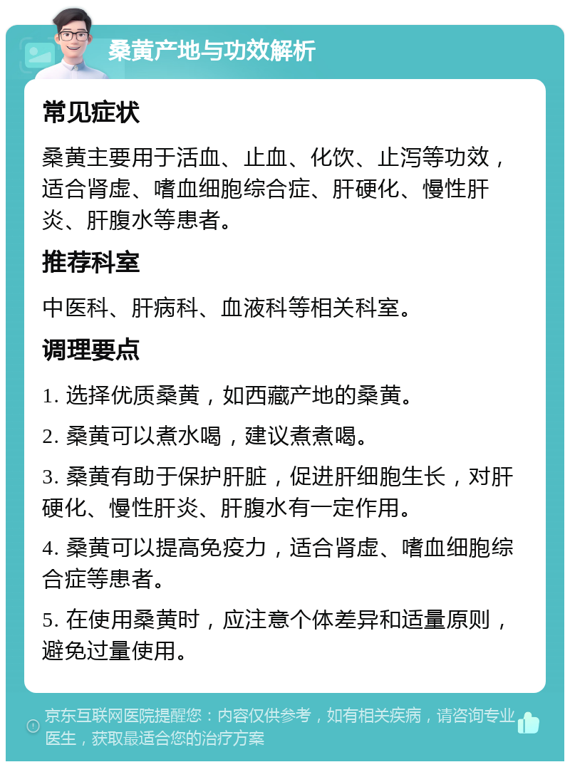 桑黄产地与功效解析 常见症状 桑黄主要用于活血、止血、化饮、止泻等功效，适合肾虚、嗜血细胞综合症、肝硬化、慢性肝炎、肝腹水等患者。 推荐科室 中医科、肝病科、血液科等相关科室。 调理要点 1. 选择优质桑黄，如西藏产地的桑黄。 2. 桑黄可以煮水喝，建议煮煮喝。 3. 桑黄有助于保护肝脏，促进肝细胞生长，对肝硬化、慢性肝炎、肝腹水有一定作用。 4. 桑黄可以提高免疫力，适合肾虚、嗜血细胞综合症等患者。 5. 在使用桑黄时，应注意个体差异和适量原则，避免过量使用。