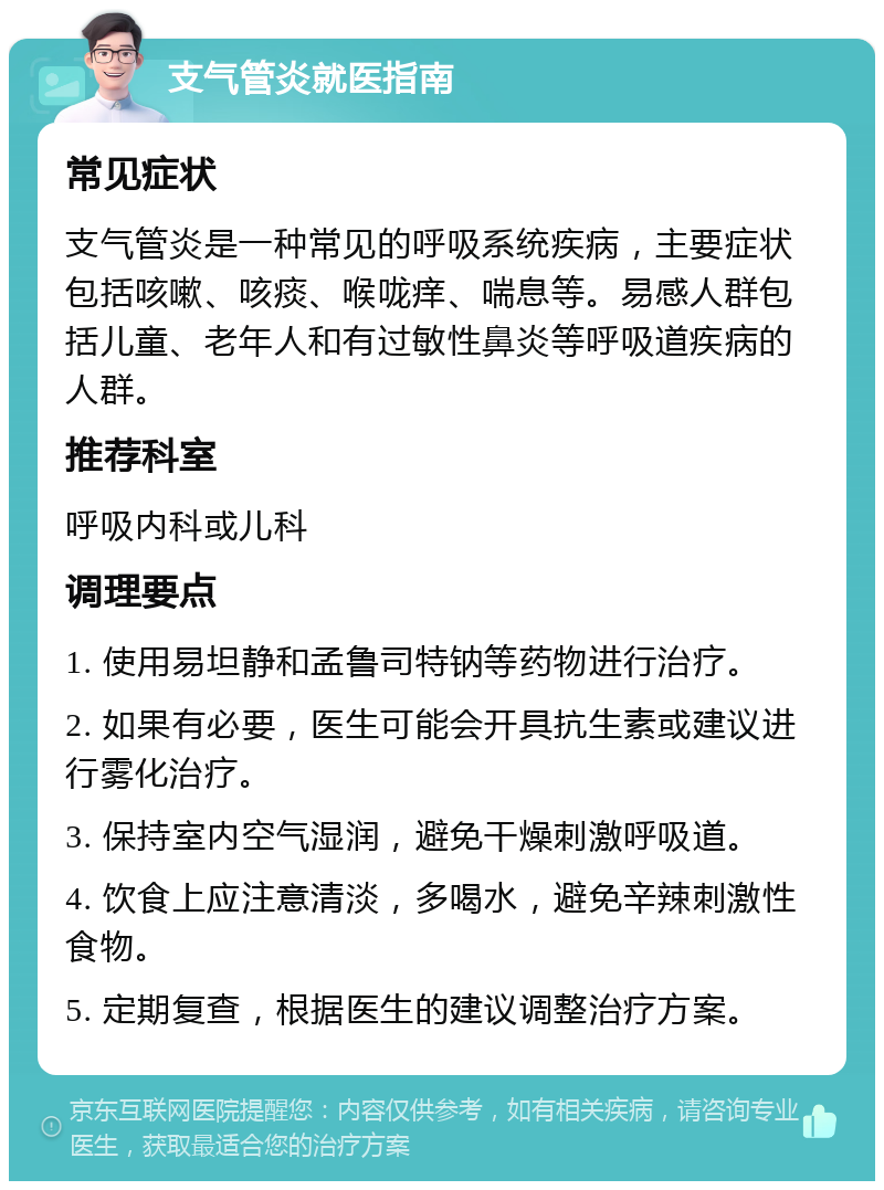 支气管炎就医指南 常见症状 支气管炎是一种常见的呼吸系统疾病，主要症状包括咳嗽、咳痰、喉咙痒、喘息等。易感人群包括儿童、老年人和有过敏性鼻炎等呼吸道疾病的人群。 推荐科室 呼吸内科或儿科 调理要点 1. 使用易坦静和孟鲁司特钠等药物进行治疗。 2. 如果有必要，医生可能会开具抗生素或建议进行雾化治疗。 3. 保持室内空气湿润，避免干燥刺激呼吸道。 4. 饮食上应注意清淡，多喝水，避免辛辣刺激性食物。 5. 定期复查，根据医生的建议调整治疗方案。