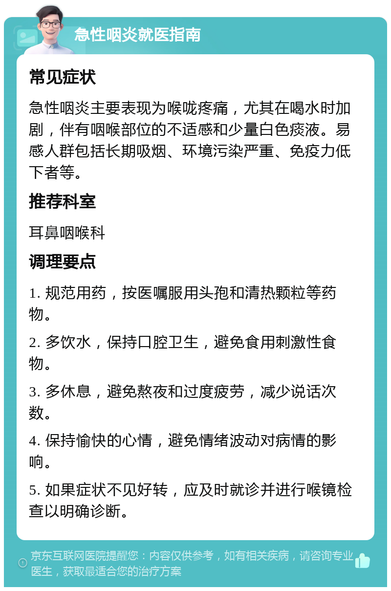 急性咽炎就医指南 常见症状 急性咽炎主要表现为喉咙疼痛，尤其在喝水时加剧，伴有咽喉部位的不适感和少量白色痰液。易感人群包括长期吸烟、环境污染严重、免疫力低下者等。 推荐科室 耳鼻咽喉科 调理要点 1. 规范用药，按医嘱服用头孢和清热颗粒等药物。 2. 多饮水，保持口腔卫生，避免食用刺激性食物。 3. 多休息，避免熬夜和过度疲劳，减少说话次数。 4. 保持愉快的心情，避免情绪波动对病情的影响。 5. 如果症状不见好转，应及时就诊并进行喉镜检查以明确诊断。