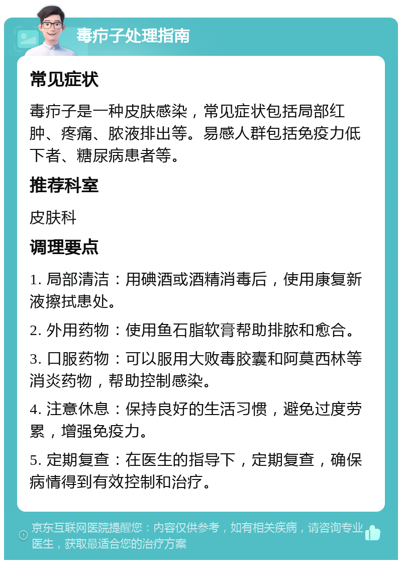 毒疖子处理指南 常见症状 毒疖子是一种皮肤感染，常见症状包括局部红肿、疼痛、脓液排出等。易感人群包括免疫力低下者、糖尿病患者等。 推荐科室 皮肤科 调理要点 1. 局部清洁：用碘酒或酒精消毒后，使用康复新液擦拭患处。 2. 外用药物：使用鱼石脂软膏帮助排脓和愈合。 3. 口服药物：可以服用大败毒胶囊和阿莫西林等消炎药物，帮助控制感染。 4. 注意休息：保持良好的生活习惯，避免过度劳累，增强免疫力。 5. 定期复查：在医生的指导下，定期复查，确保病情得到有效控制和治疗。