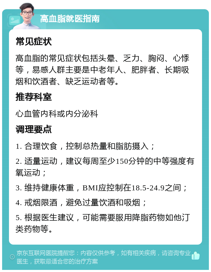 高血脂就医指南 常见症状 高血脂的常见症状包括头晕、乏力、胸闷、心悸等，易感人群主要是中老年人、肥胖者、长期吸烟和饮酒者、缺乏运动者等。 推荐科室 心血管内科或内分泌科 调理要点 1. 合理饮食，控制总热量和脂肪摄入； 2. 适量运动，建议每周至少150分钟的中等强度有氧运动； 3. 维持健康体重，BMI应控制在18.5-24.9之间； 4. 戒烟限酒，避免过量饮酒和吸烟； 5. 根据医生建议，可能需要服用降脂药物如他汀类药物等。