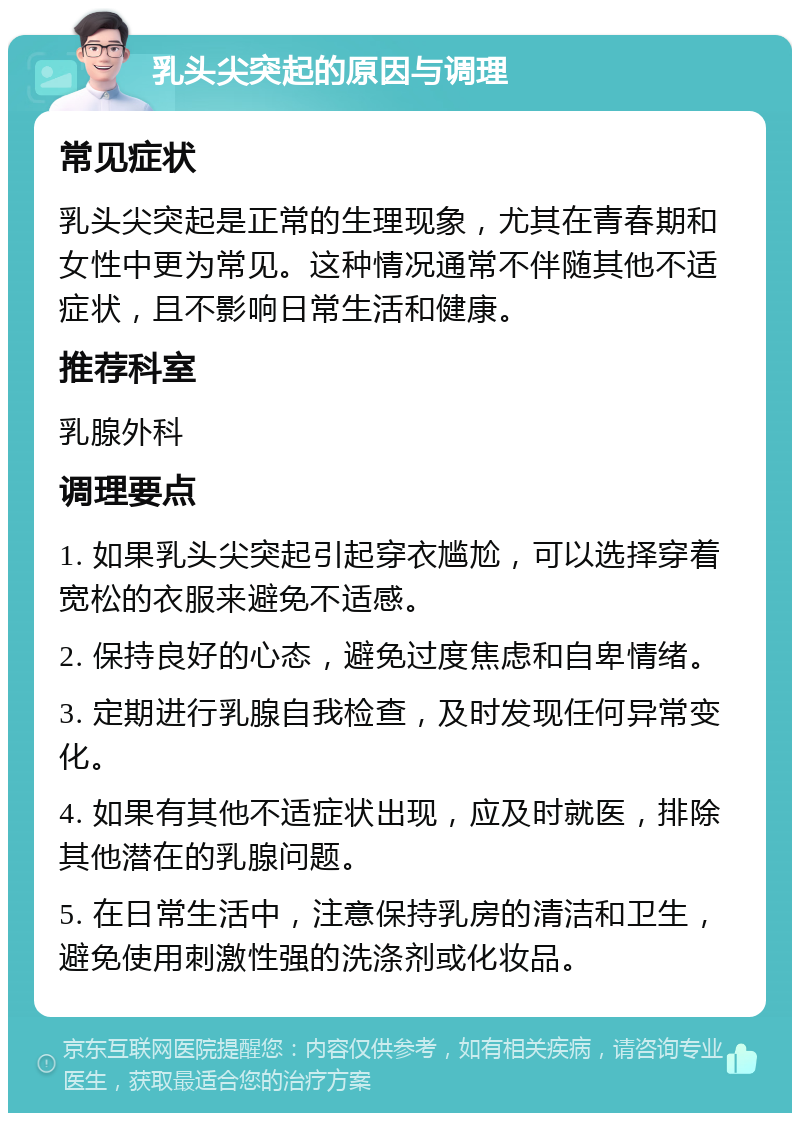 乳头尖突起的原因与调理 常见症状 乳头尖突起是正常的生理现象，尤其在青春期和女性中更为常见。这种情况通常不伴随其他不适症状，且不影响日常生活和健康。 推荐科室 乳腺外科 调理要点 1. 如果乳头尖突起引起穿衣尴尬，可以选择穿着宽松的衣服来避免不适感。 2. 保持良好的心态，避免过度焦虑和自卑情绪。 3. 定期进行乳腺自我检查，及时发现任何异常变化。 4. 如果有其他不适症状出现，应及时就医，排除其他潜在的乳腺问题。 5. 在日常生活中，注意保持乳房的清洁和卫生，避免使用刺激性强的洗涤剂或化妆品。