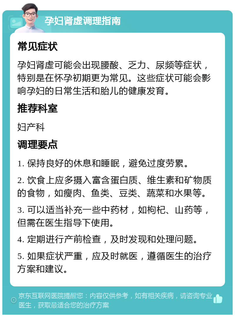 孕妇肾虚调理指南 常见症状 孕妇肾虚可能会出现腰酸、乏力、尿频等症状，特别是在怀孕初期更为常见。这些症状可能会影响孕妇的日常生活和胎儿的健康发育。 推荐科室 妇产科 调理要点 1. 保持良好的休息和睡眠，避免过度劳累。 2. 饮食上应多摄入富含蛋白质、维生素和矿物质的食物，如瘦肉、鱼类、豆类、蔬菜和水果等。 3. 可以适当补充一些中药材，如枸杞、山药等，但需在医生指导下使用。 4. 定期进行产前检查，及时发现和处理问题。 5. 如果症状严重，应及时就医，遵循医生的治疗方案和建议。