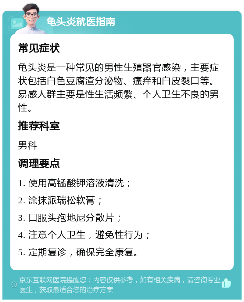 龟头炎就医指南 常见症状 龟头炎是一种常见的男性生殖器官感染，主要症状包括白色豆腐渣分泌物、瘙痒和白皮裂口等。易感人群主要是性生活频繁、个人卫生不良的男性。 推荐科室 男科 调理要点 1. 使用高锰酸钾溶液清洗； 2. 涂抹派瑞松软膏； 3. 口服头孢地尼分散片； 4. 注意个人卫生，避免性行为； 5. 定期复诊，确保完全康复。