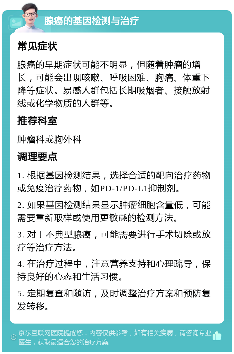 腺癌的基因检测与治疗 常见症状 腺癌的早期症状可能不明显，但随着肿瘤的增长，可能会出现咳嗽、呼吸困难、胸痛、体重下降等症状。易感人群包括长期吸烟者、接触放射线或化学物质的人群等。 推荐科室 肿瘤科或胸外科 调理要点 1. 根据基因检测结果，选择合适的靶向治疗药物或免疫治疗药物，如PD-1/PD-L1抑制剂。 2. 如果基因检测结果显示肿瘤细胞含量低，可能需要重新取样或使用更敏感的检测方法。 3. 对于不典型腺癌，可能需要进行手术切除或放疗等治疗方法。 4. 在治疗过程中，注意营养支持和心理疏导，保持良好的心态和生活习惯。 5. 定期复查和随访，及时调整治疗方案和预防复发转移。