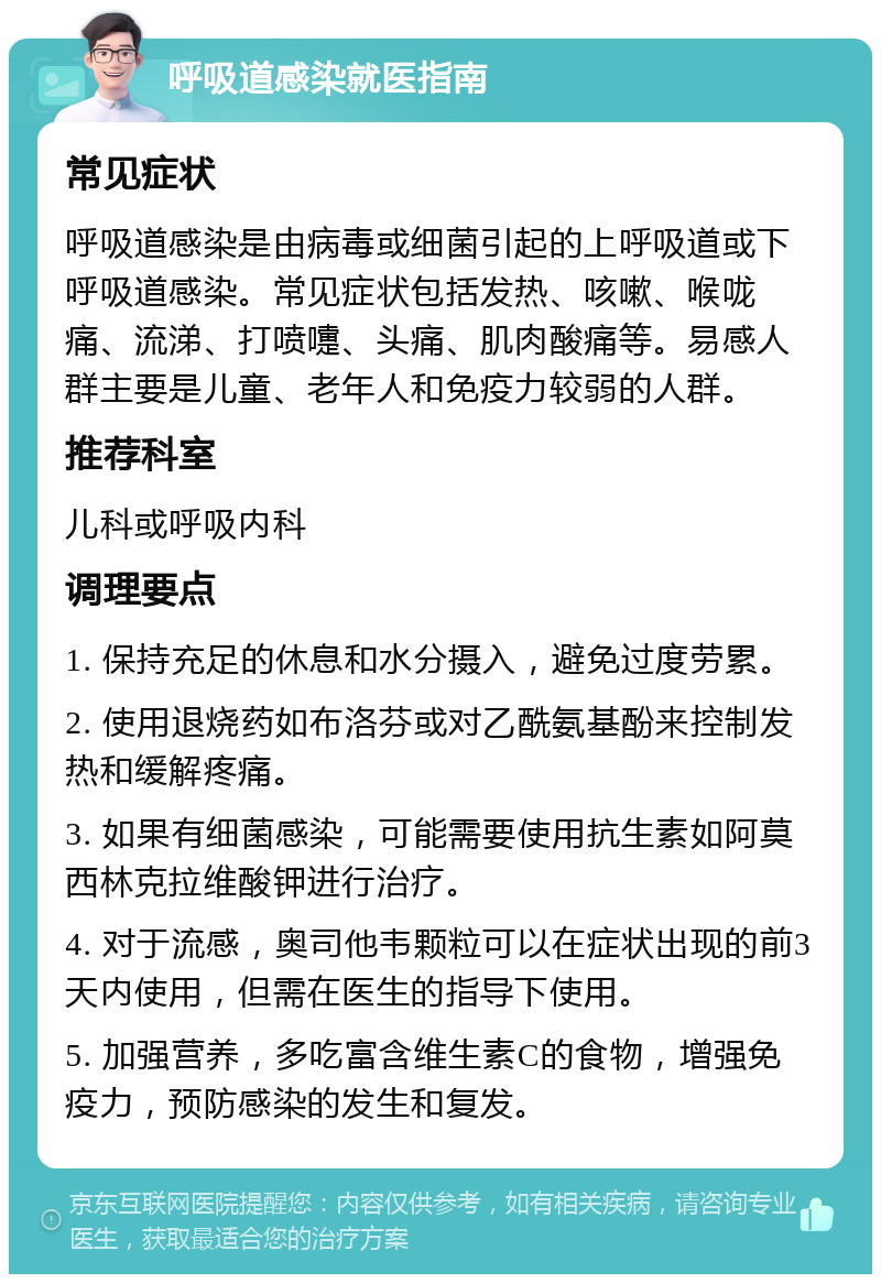 呼吸道感染就医指南 常见症状 呼吸道感染是由病毒或细菌引起的上呼吸道或下呼吸道感染。常见症状包括发热、咳嗽、喉咙痛、流涕、打喷嚏、头痛、肌肉酸痛等。易感人群主要是儿童、老年人和免疫力较弱的人群。 推荐科室 儿科或呼吸内科 调理要点 1. 保持充足的休息和水分摄入，避免过度劳累。 2. 使用退烧药如布洛芬或对乙酰氨基酚来控制发热和缓解疼痛。 3. 如果有细菌感染，可能需要使用抗生素如阿莫西林克拉维酸钾进行治疗。 4. 对于流感，奥司他韦颗粒可以在症状出现的前3天内使用，但需在医生的指导下使用。 5. 加强营养，多吃富含维生素C的食物，增强免疫力，预防感染的发生和复发。