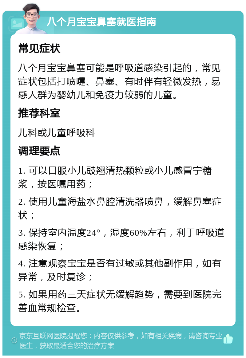 八个月宝宝鼻塞就医指南 常见症状 八个月宝宝鼻塞可能是呼吸道感染引起的，常见症状包括打喷嚏、鼻塞、有时伴有轻微发热，易感人群为婴幼儿和免疫力较弱的儿童。 推荐科室 儿科或儿童呼吸科 调理要点 1. 可以口服小儿豉翘清热颗粒或小儿感冒宁糖浆，按医嘱用药； 2. 使用儿童海盐水鼻腔清洗器喷鼻，缓解鼻塞症状； 3. 保持室内温度24°，湿度60%左右，利于呼吸道感染恢复； 4. 注意观察宝宝是否有过敏或其他副作用，如有异常，及时复诊； 5. 如果用药三天症状无缓解趋势，需要到医院完善血常规检查。