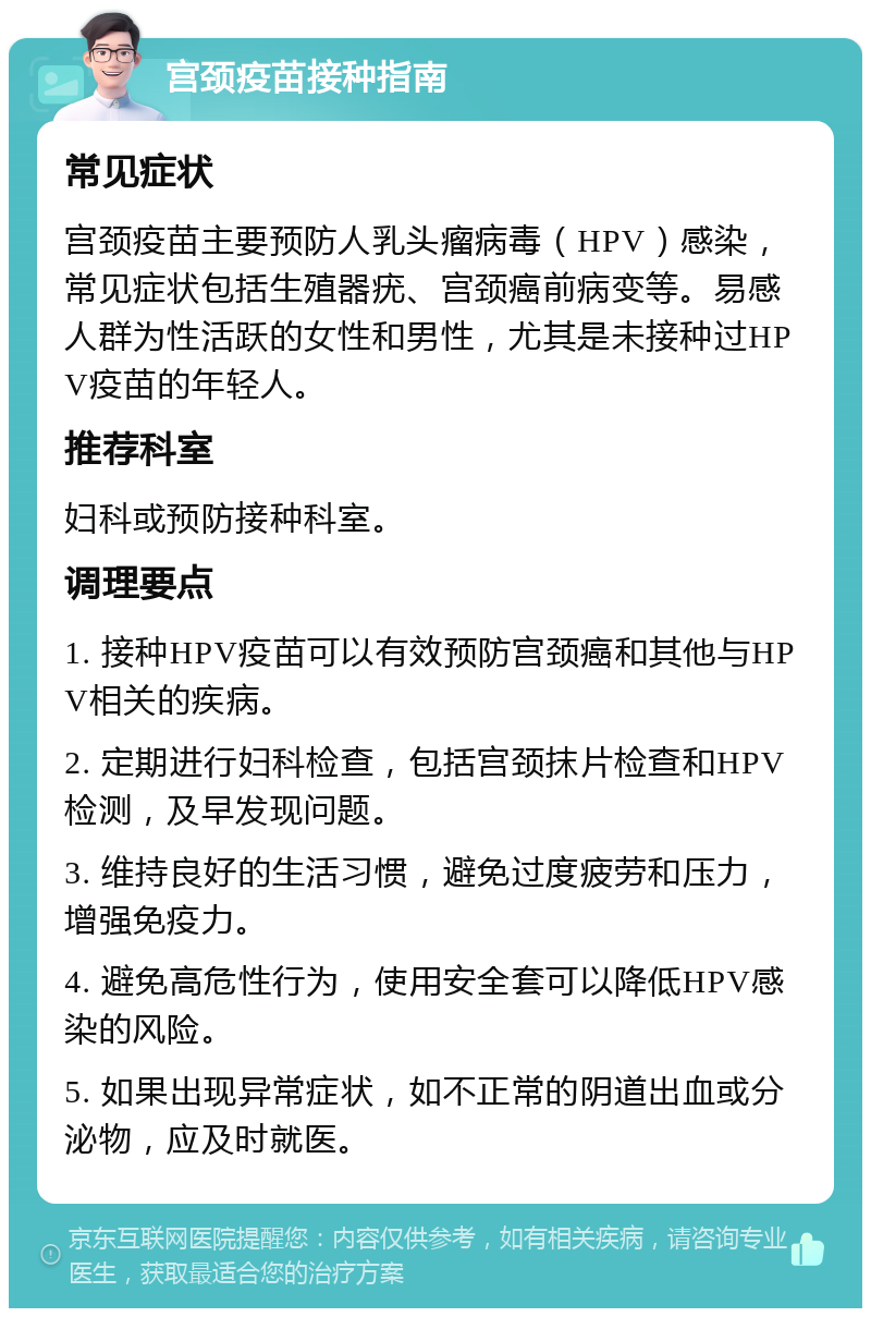 宫颈疫苗接种指南 常见症状 宫颈疫苗主要预防人乳头瘤病毒（HPV）感染，常见症状包括生殖器疣、宫颈癌前病变等。易感人群为性活跃的女性和男性，尤其是未接种过HPV疫苗的年轻人。 推荐科室 妇科或预防接种科室。 调理要点 1. 接种HPV疫苗可以有效预防宫颈癌和其他与HPV相关的疾病。 2. 定期进行妇科检查，包括宫颈抹片检查和HPV检测，及早发现问题。 3. 维持良好的生活习惯，避免过度疲劳和压力，增强免疫力。 4. 避免高危性行为，使用安全套可以降低HPV感染的风险。 5. 如果出现异常症状，如不正常的阴道出血或分泌物，应及时就医。