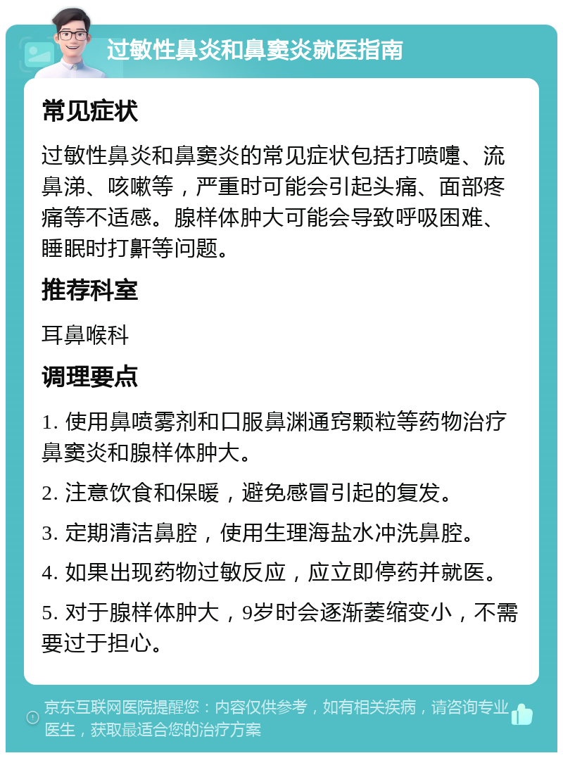 过敏性鼻炎和鼻窦炎就医指南 常见症状 过敏性鼻炎和鼻窦炎的常见症状包括打喷嚏、流鼻涕、咳嗽等，严重时可能会引起头痛、面部疼痛等不适感。腺样体肿大可能会导致呼吸困难、睡眠时打鼾等问题。 推荐科室 耳鼻喉科 调理要点 1. 使用鼻喷雾剂和口服鼻渊通窍颗粒等药物治疗鼻窦炎和腺样体肿大。 2. 注意饮食和保暖，避免感冒引起的复发。 3. 定期清洁鼻腔，使用生理海盐水冲洗鼻腔。 4. 如果出现药物过敏反应，应立即停药并就医。 5. 对于腺样体肿大，9岁时会逐渐萎缩变小，不需要过于担心。