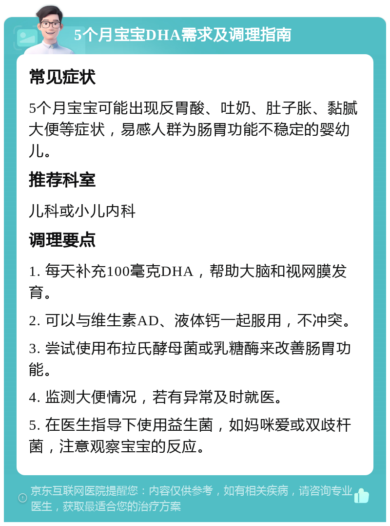 5个月宝宝DHA需求及调理指南 常见症状 5个月宝宝可能出现反胃酸、吐奶、肚子胀、黏腻大便等症状，易感人群为肠胃功能不稳定的婴幼儿。 推荐科室 儿科或小儿内科 调理要点 1. 每天补充100毫克DHA，帮助大脑和视网膜发育。 2. 可以与维生素AD、液体钙一起服用，不冲突。 3. 尝试使用布拉氏酵母菌或乳糖酶来改善肠胃功能。 4. 监测大便情况，若有异常及时就医。 5. 在医生指导下使用益生菌，如妈咪爱或双歧杆菌，注意观察宝宝的反应。