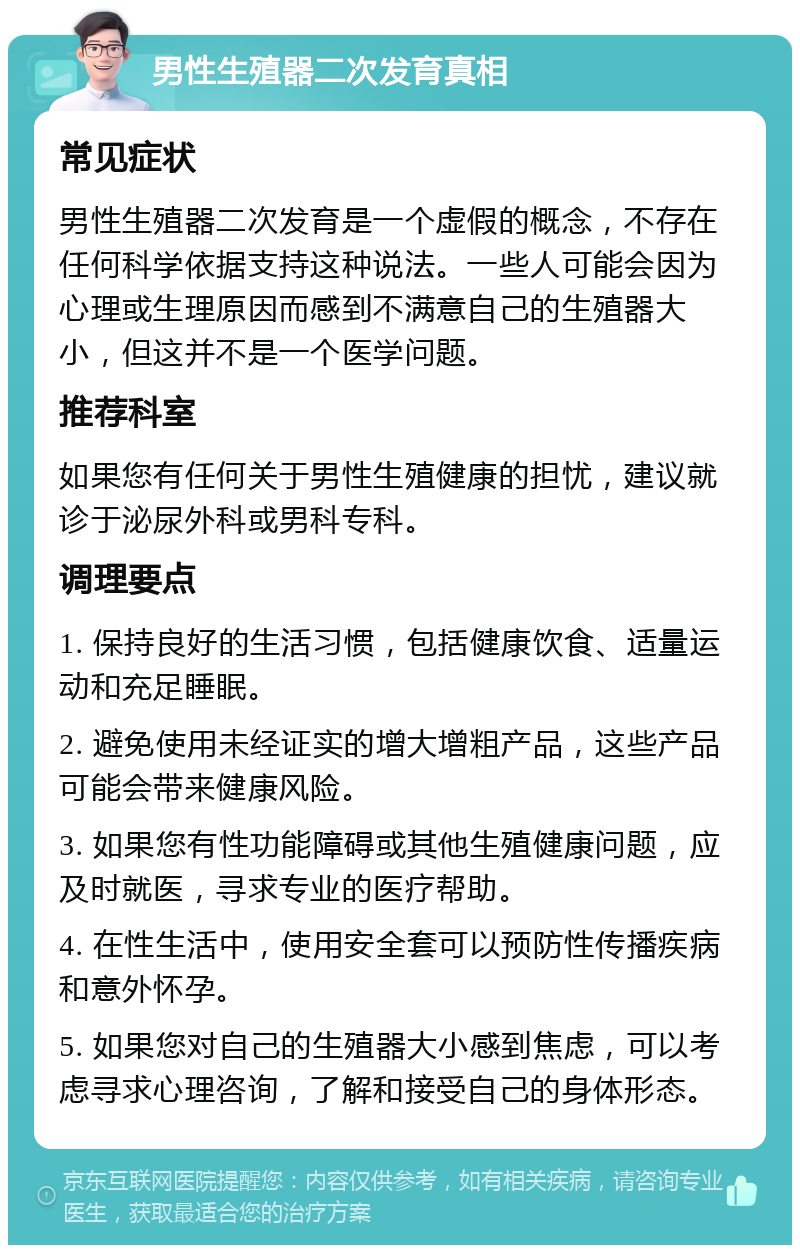 男性生殖器二次发育真相 常见症状 男性生殖器二次发育是一个虚假的概念，不存在任何科学依据支持这种说法。一些人可能会因为心理或生理原因而感到不满意自己的生殖器大小，但这并不是一个医学问题。 推荐科室 如果您有任何关于男性生殖健康的担忧，建议就诊于泌尿外科或男科专科。 调理要点 1. 保持良好的生活习惯，包括健康饮食、适量运动和充足睡眠。 2. 避免使用未经证实的增大增粗产品，这些产品可能会带来健康风险。 3. 如果您有性功能障碍或其他生殖健康问题，应及时就医，寻求专业的医疗帮助。 4. 在性生活中，使用安全套可以预防性传播疾病和意外怀孕。 5. 如果您对自己的生殖器大小感到焦虑，可以考虑寻求心理咨询，了解和接受自己的身体形态。