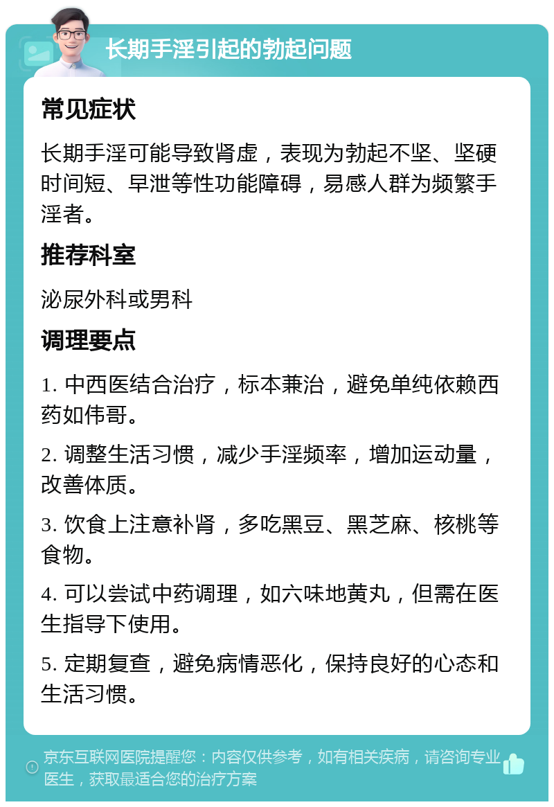 长期手淫引起的勃起问题 常见症状 长期手淫可能导致肾虚，表现为勃起不坚、坚硬时间短、早泄等性功能障碍，易感人群为频繁手淫者。 推荐科室 泌尿外科或男科 调理要点 1. 中西医结合治疗，标本兼治，避免单纯依赖西药如伟哥。 2. 调整生活习惯，减少手淫频率，增加运动量，改善体质。 3. 饮食上注意补肾，多吃黑豆、黑芝麻、核桃等食物。 4. 可以尝试中药调理，如六味地黄丸，但需在医生指导下使用。 5. 定期复查，避免病情恶化，保持良好的心态和生活习惯。