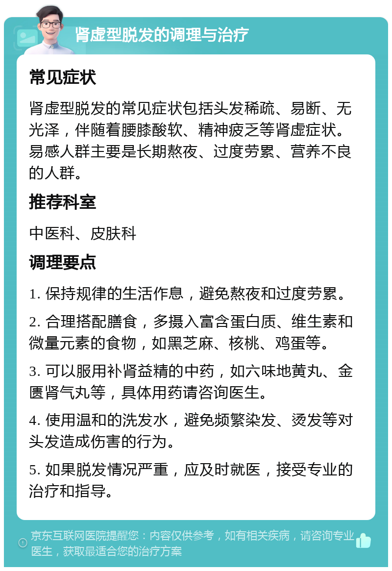 肾虚型脱发的调理与治疗 常见症状 肾虚型脱发的常见症状包括头发稀疏、易断、无光泽，伴随着腰膝酸软、精神疲乏等肾虚症状。易感人群主要是长期熬夜、过度劳累、营养不良的人群。 推荐科室 中医科、皮肤科 调理要点 1. 保持规律的生活作息，避免熬夜和过度劳累。 2. 合理搭配膳食，多摄入富含蛋白质、维生素和微量元素的食物，如黑芝麻、核桃、鸡蛋等。 3. 可以服用补肾益精的中药，如六味地黄丸、金匮肾气丸等，具体用药请咨询医生。 4. 使用温和的洗发水，避免频繁染发、烫发等对头发造成伤害的行为。 5. 如果脱发情况严重，应及时就医，接受专业的治疗和指导。