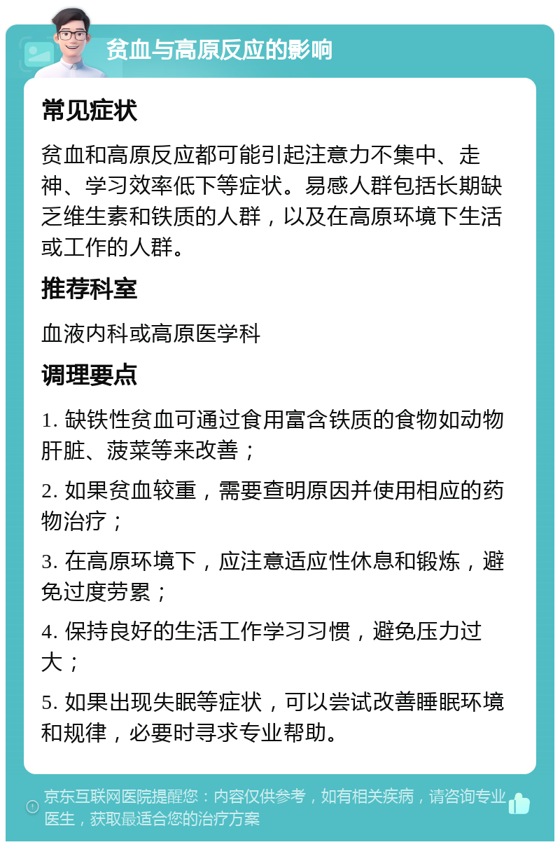 贫血与高原反应的影响 常见症状 贫血和高原反应都可能引起注意力不集中、走神、学习效率低下等症状。易感人群包括长期缺乏维生素和铁质的人群，以及在高原环境下生活或工作的人群。 推荐科室 血液内科或高原医学科 调理要点 1. 缺铁性贫血可通过食用富含铁质的食物如动物肝脏、菠菜等来改善； 2. 如果贫血较重，需要查明原因并使用相应的药物治疗； 3. 在高原环境下，应注意适应性休息和锻炼，避免过度劳累； 4. 保持良好的生活工作学习习惯，避免压力过大； 5. 如果出现失眠等症状，可以尝试改善睡眠环境和规律，必要时寻求专业帮助。