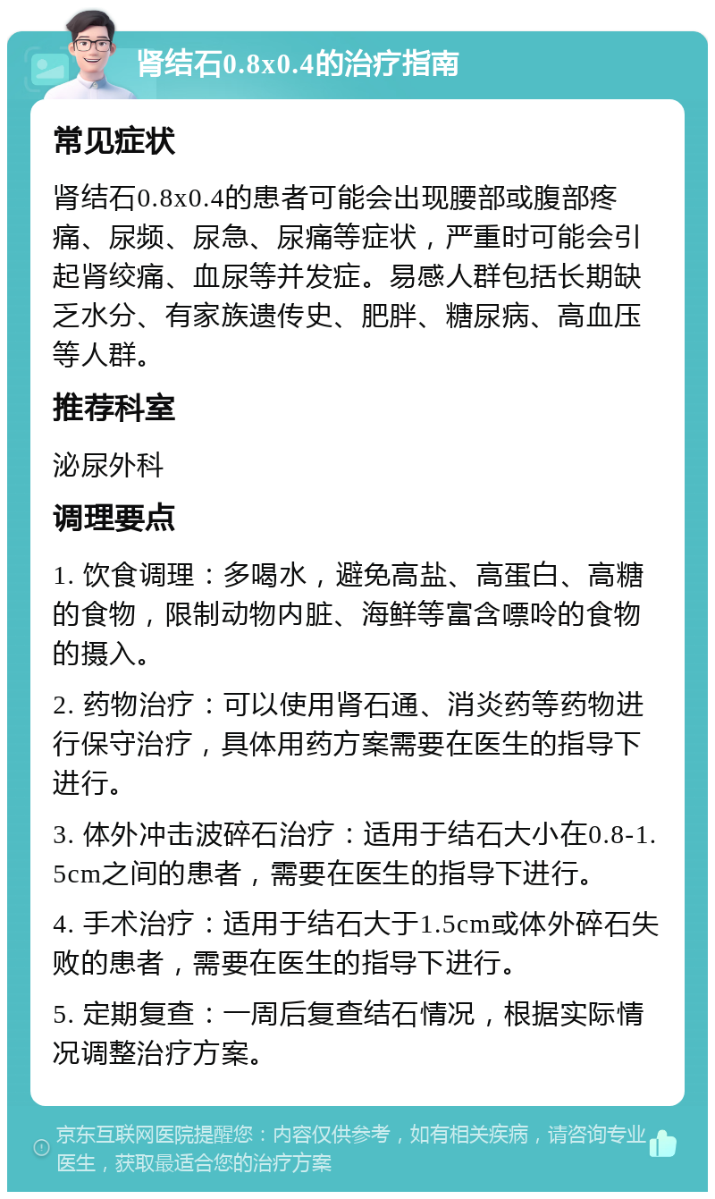 肾结石0.8x0.4的治疗指南 常见症状 肾结石0.8x0.4的患者可能会出现腰部或腹部疼痛、尿频、尿急、尿痛等症状，严重时可能会引起肾绞痛、血尿等并发症。易感人群包括长期缺乏水分、有家族遗传史、肥胖、糖尿病、高血压等人群。 推荐科室 泌尿外科 调理要点 1. 饮食调理：多喝水，避免高盐、高蛋白、高糖的食物，限制动物内脏、海鲜等富含嘌呤的食物的摄入。 2. 药物治疗：可以使用肾石通、消炎药等药物进行保守治疗，具体用药方案需要在医生的指导下进行。 3. 体外冲击波碎石治疗：适用于结石大小在0.8-1.5cm之间的患者，需要在医生的指导下进行。 4. 手术治疗：适用于结石大于1.5cm或体外碎石失败的患者，需要在医生的指导下进行。 5. 定期复查：一周后复查结石情况，根据实际情况调整治疗方案。