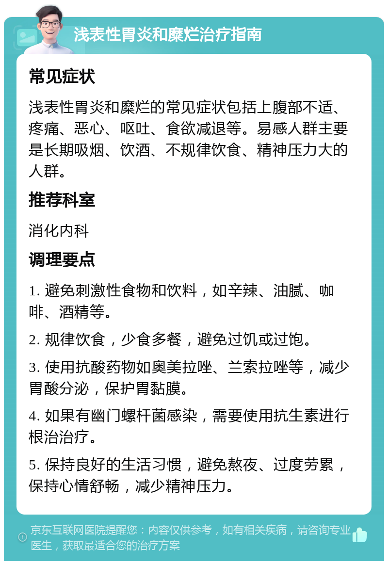 浅表性胃炎和糜烂治疗指南 常见症状 浅表性胃炎和糜烂的常见症状包括上腹部不适、疼痛、恶心、呕吐、食欲减退等。易感人群主要是长期吸烟、饮酒、不规律饮食、精神压力大的人群。 推荐科室 消化内科 调理要点 1. 避免刺激性食物和饮料，如辛辣、油腻、咖啡、酒精等。 2. 规律饮食，少食多餐，避免过饥或过饱。 3. 使用抗酸药物如奥美拉唑、兰索拉唑等，减少胃酸分泌，保护胃黏膜。 4. 如果有幽门螺杆菌感染，需要使用抗生素进行根治治疗。 5. 保持良好的生活习惯，避免熬夜、过度劳累，保持心情舒畅，减少精神压力。