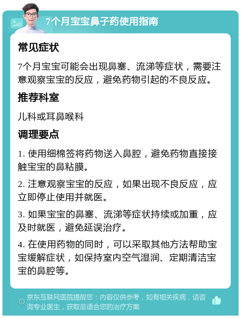 7个月宝宝鼻子药使用指南 常见症状 7个月宝宝可能会出现鼻塞、流涕等症状，需要注意观察宝宝的反应，避免药物引起的不良反应。 推荐科室 儿科或耳鼻喉科 调理要点 1. 使用细棉签将药物送入鼻腔，避免药物直接接触宝宝的鼻粘膜。 2. 注意观察宝宝的反应，如果出现不良反应，应立即停止使用并就医。 3. 如果宝宝的鼻塞、流涕等症状持续或加重，应及时就医，避免延误治疗。 4. 在使用药物的同时，可以采取其他方法帮助宝宝缓解症状，如保持室内空气湿润、定期清洁宝宝的鼻腔等。