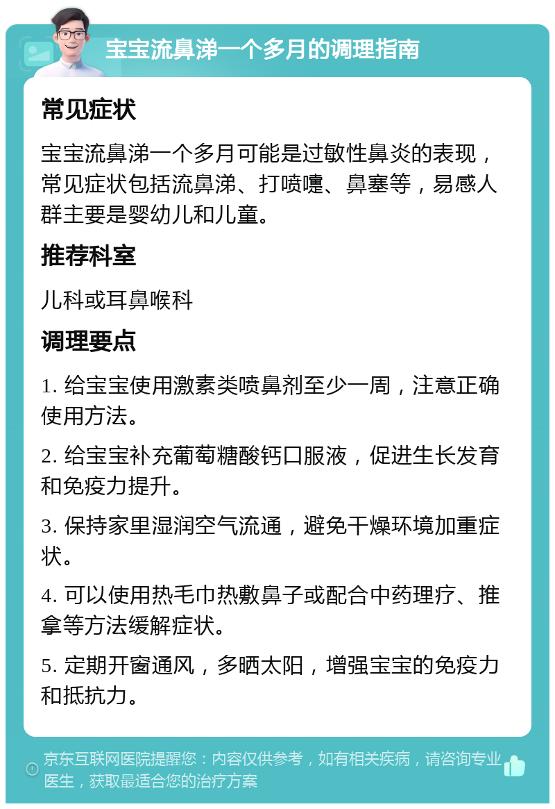 宝宝流鼻涕一个多月的调理指南 常见症状 宝宝流鼻涕一个多月可能是过敏性鼻炎的表现，常见症状包括流鼻涕、打喷嚏、鼻塞等，易感人群主要是婴幼儿和儿童。 推荐科室 儿科或耳鼻喉科 调理要点 1. 给宝宝使用激素类喷鼻剂至少一周，注意正确使用方法。 2. 给宝宝补充葡萄糖酸钙口服液，促进生长发育和免疫力提升。 3. 保持家里湿润空气流通，避免干燥环境加重症状。 4. 可以使用热毛巾热敷鼻子或配合中药理疗、推拿等方法缓解症状。 5. 定期开窗通风，多晒太阳，增强宝宝的免疫力和抵抗力。