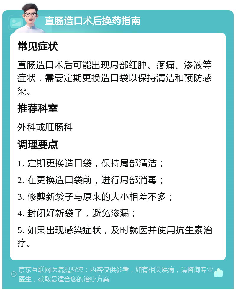 直肠造口术后换药指南 常见症状 直肠造口术后可能出现局部红肿、疼痛、渗液等症状，需要定期更换造口袋以保持清洁和预防感染。 推荐科室 外科或肛肠科 调理要点 1. 定期更换造口袋，保持局部清洁； 2. 在更换造口袋前，进行局部消毒； 3. 修剪新袋子与原来的大小相差不多； 4. 封闭好新袋子，避免渗漏； 5. 如果出现感染症状，及时就医并使用抗生素治疗。