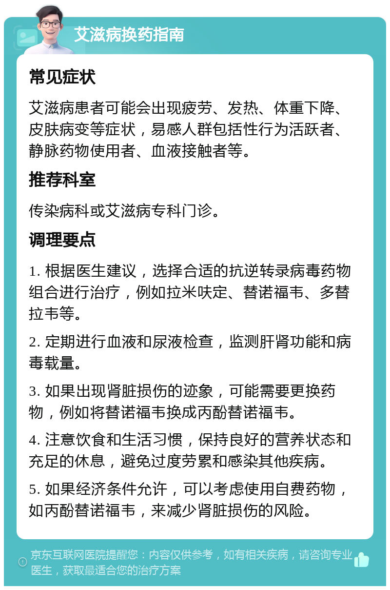 艾滋病换药指南 常见症状 艾滋病患者可能会出现疲劳、发热、体重下降、皮肤病变等症状，易感人群包括性行为活跃者、静脉药物使用者、血液接触者等。 推荐科室 传染病科或艾滋病专科门诊。 调理要点 1. 根据医生建议，选择合适的抗逆转录病毒药物组合进行治疗，例如拉米呋定、替诺福韦、多替拉韦等。 2. 定期进行血液和尿液检查，监测肝肾功能和病毒载量。 3. 如果出现肾脏损伤的迹象，可能需要更换药物，例如将替诺福韦换成丙酚替诺福韦。 4. 注意饮食和生活习惯，保持良好的营养状态和充足的休息，避免过度劳累和感染其他疾病。 5. 如果经济条件允许，可以考虑使用自费药物，如丙酚替诺福韦，来减少肾脏损伤的风险。