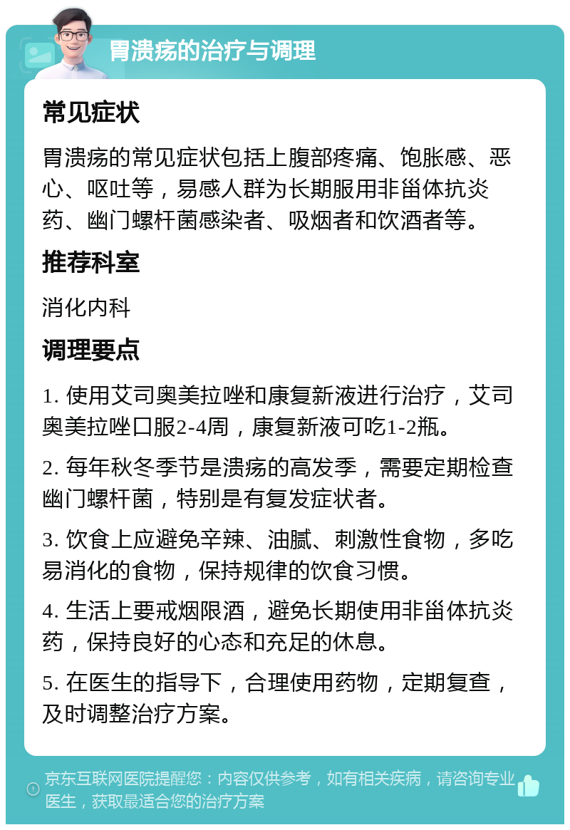 胃溃疡的治疗与调理 常见症状 胃溃疡的常见症状包括上腹部疼痛、饱胀感、恶心、呕吐等，易感人群为长期服用非甾体抗炎药、幽门螺杆菌感染者、吸烟者和饮酒者等。 推荐科室 消化内科 调理要点 1. 使用艾司奥美拉唑和康复新液进行治疗，艾司奥美拉唑口服2-4周，康复新液可吃1-2瓶。 2. 每年秋冬季节是溃疡的高发季，需要定期检查幽门螺杆菌，特别是有复发症状者。 3. 饮食上应避免辛辣、油腻、刺激性食物，多吃易消化的食物，保持规律的饮食习惯。 4. 生活上要戒烟限酒，避免长期使用非甾体抗炎药，保持良好的心态和充足的休息。 5. 在医生的指导下，合理使用药物，定期复查，及时调整治疗方案。