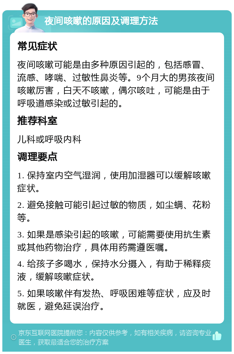 夜间咳嗽的原因及调理方法 常见症状 夜间咳嗽可能是由多种原因引起的，包括感冒、流感、哮喘、过敏性鼻炎等。9个月大的男孩夜间咳嗽厉害，白天不咳嗽，偶尔咳吐，可能是由于呼吸道感染或过敏引起的。 推荐科室 儿科或呼吸内科 调理要点 1. 保持室内空气湿润，使用加湿器可以缓解咳嗽症状。 2. 避免接触可能引起过敏的物质，如尘螨、花粉等。 3. 如果是感染引起的咳嗽，可能需要使用抗生素或其他药物治疗，具体用药需遵医嘱。 4. 给孩子多喝水，保持水分摄入，有助于稀释痰液，缓解咳嗽症状。 5. 如果咳嗽伴有发热、呼吸困难等症状，应及时就医，避免延误治疗。