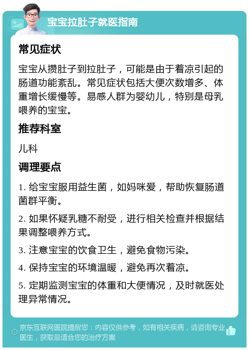 宝宝拉肚子就医指南 常见症状 宝宝从攒肚子到拉肚子，可能是由于着凉引起的肠道功能紊乱。常见症状包括大便次数增多、体重增长缓慢等。易感人群为婴幼儿，特别是母乳喂养的宝宝。 推荐科室 儿科 调理要点 1. 给宝宝服用益生菌，如妈咪爱，帮助恢复肠道菌群平衡。 2. 如果怀疑乳糖不耐受，进行相关检查并根据结果调整喂养方式。 3. 注意宝宝的饮食卫生，避免食物污染。 4. 保持宝宝的环境温暖，避免再次着凉。 5. 定期监测宝宝的体重和大便情况，及时就医处理异常情况。