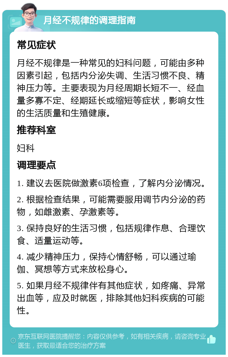 月经不规律的调理指南 常见症状 月经不规律是一种常见的妇科问题，可能由多种因素引起，包括内分泌失调、生活习惯不良、精神压力等。主要表现为月经周期长短不一、经血量多寡不定、经期延长或缩短等症状，影响女性的生活质量和生殖健康。 推荐科室 妇科 调理要点 1. 建议去医院做激素6项检查，了解内分泌情况。 2. 根据检查结果，可能需要服用调节内分泌的药物，如雌激素、孕激素等。 3. 保持良好的生活习惯，包括规律作息、合理饮食、适量运动等。 4. 减少精神压力，保持心情舒畅，可以通过瑜伽、冥想等方式来放松身心。 5. 如果月经不规律伴有其他症状，如疼痛、异常出血等，应及时就医，排除其他妇科疾病的可能性。