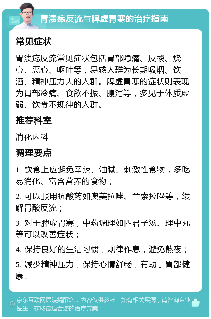 胃溃疡反流与脾虚胃寒的治疗指南 常见症状 胃溃疡反流常见症状包括胃部隐痛、反酸、烧心、恶心、呕吐等，易感人群为长期吸烟、饮酒、精神压力大的人群。脾虚胃寒的症状则表现为胃部冷痛、食欲不振、腹泻等，多见于体质虚弱、饮食不规律的人群。 推荐科室 消化内科 调理要点 1. 饮食上应避免辛辣、油腻、刺激性食物，多吃易消化、富含营养的食物； 2. 可以服用抗酸药如奥美拉唑、兰索拉唑等，缓解胃酸反流； 3. 对于脾虚胃寒，中药调理如四君子汤、理中丸等可以改善症状； 4. 保持良好的生活习惯，规律作息，避免熬夜； 5. 减少精神压力，保持心情舒畅，有助于胃部健康。