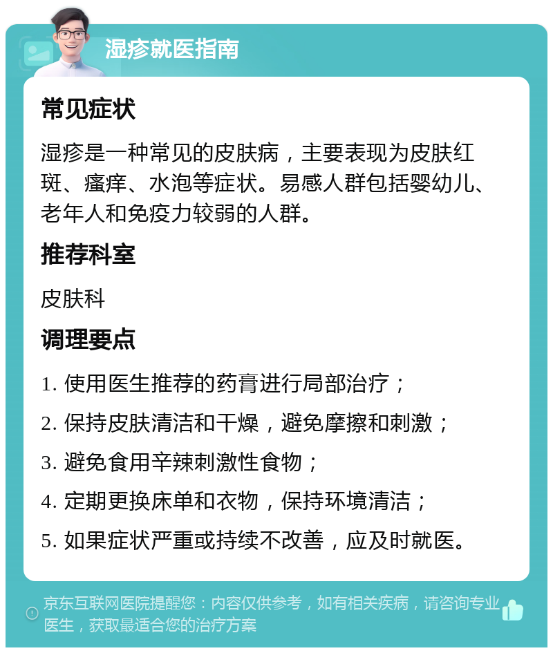 湿疹就医指南 常见症状 湿疹是一种常见的皮肤病，主要表现为皮肤红斑、瘙痒、水泡等症状。易感人群包括婴幼儿、老年人和免疫力较弱的人群。 推荐科室 皮肤科 调理要点 1. 使用医生推荐的药膏进行局部治疗； 2. 保持皮肤清洁和干燥，避免摩擦和刺激； 3. 避免食用辛辣刺激性食物； 4. 定期更换床单和衣物，保持环境清洁； 5. 如果症状严重或持续不改善，应及时就医。