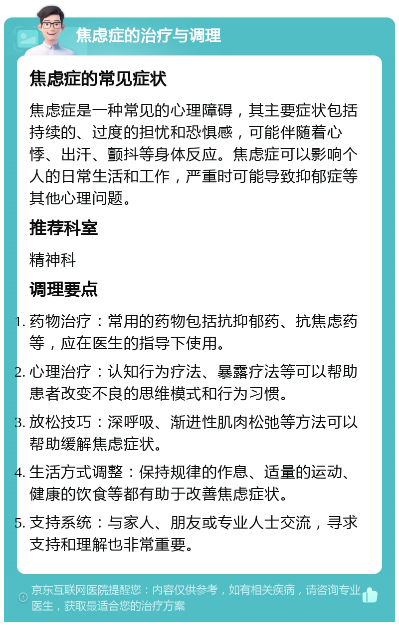 焦虑症的治疗与调理 焦虑症的常见症状 焦虑症是一种常见的心理障碍，其主要症状包括持续的、过度的担忧和恐惧感，可能伴随着心悸、出汗、颤抖等身体反应。焦虑症可以影响个人的日常生活和工作，严重时可能导致抑郁症等其他心理问题。 推荐科室 精神科 调理要点 药物治疗：常用的药物包括抗抑郁药、抗焦虑药等，应在医生的指导下使用。 心理治疗：认知行为疗法、暴露疗法等可以帮助患者改变不良的思维模式和行为习惯。 放松技巧：深呼吸、渐进性肌肉松弛等方法可以帮助缓解焦虑症状。 生活方式调整：保持规律的作息、适量的运动、健康的饮食等都有助于改善焦虑症状。 支持系统：与家人、朋友或专业人士交流，寻求支持和理解也非常重要。