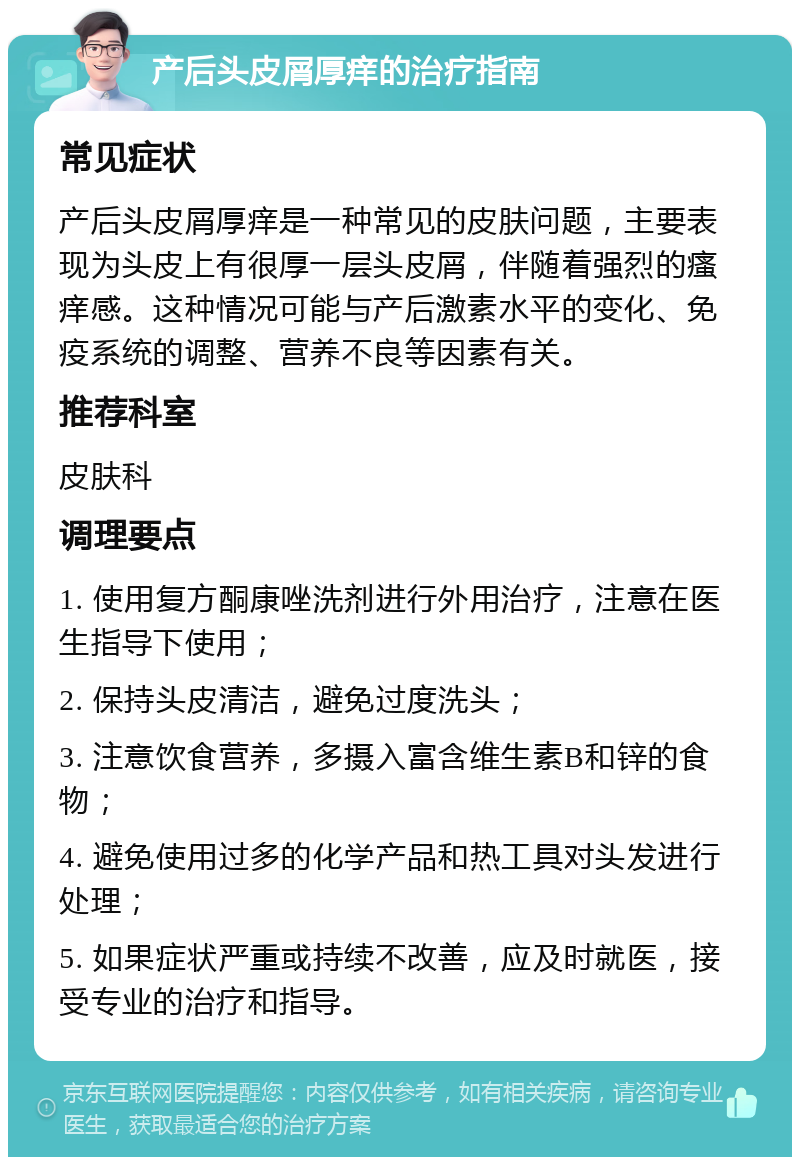 产后头皮屑厚痒的治疗指南 常见症状 产后头皮屑厚痒是一种常见的皮肤问题，主要表现为头皮上有很厚一层头皮屑，伴随着强烈的瘙痒感。这种情况可能与产后激素水平的变化、免疫系统的调整、营养不良等因素有关。 推荐科室 皮肤科 调理要点 1. 使用复方酮康唑洗剂进行外用治疗，注意在医生指导下使用； 2. 保持头皮清洁，避免过度洗头； 3. 注意饮食营养，多摄入富含维生素B和锌的食物； 4. 避免使用过多的化学产品和热工具对头发进行处理； 5. 如果症状严重或持续不改善，应及时就医，接受专业的治疗和指导。