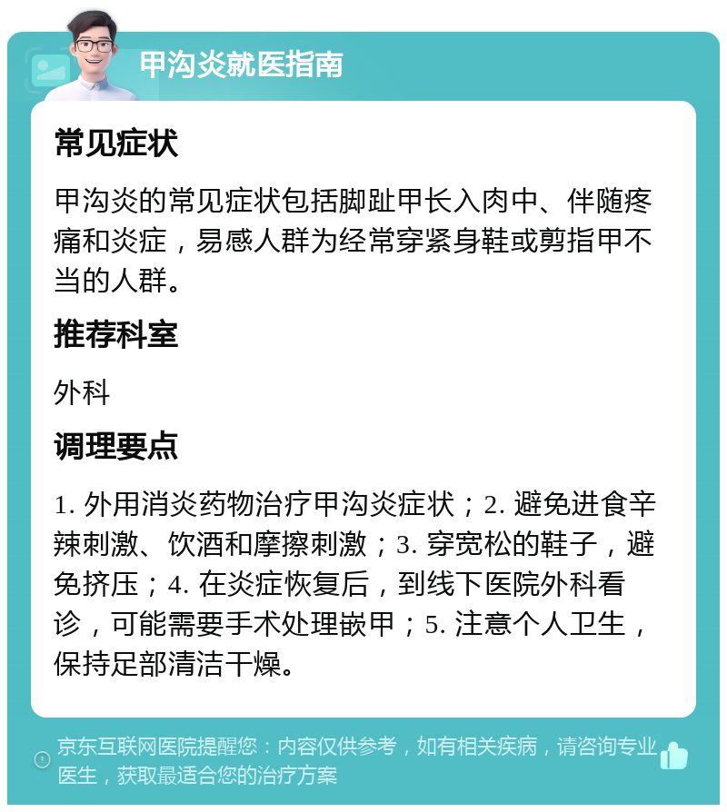 甲沟炎就医指南 常见症状 甲沟炎的常见症状包括脚趾甲长入肉中、伴随疼痛和炎症，易感人群为经常穿紧身鞋或剪指甲不当的人群。 推荐科室 外科 调理要点 1. 外用消炎药物治疗甲沟炎症状；2. 避免进食辛辣刺激、饮酒和摩擦刺激；3. 穿宽松的鞋子，避免挤压；4. 在炎症恢复后，到线下医院外科看诊，可能需要手术处理嵌甲；5. 注意个人卫生，保持足部清洁干燥。