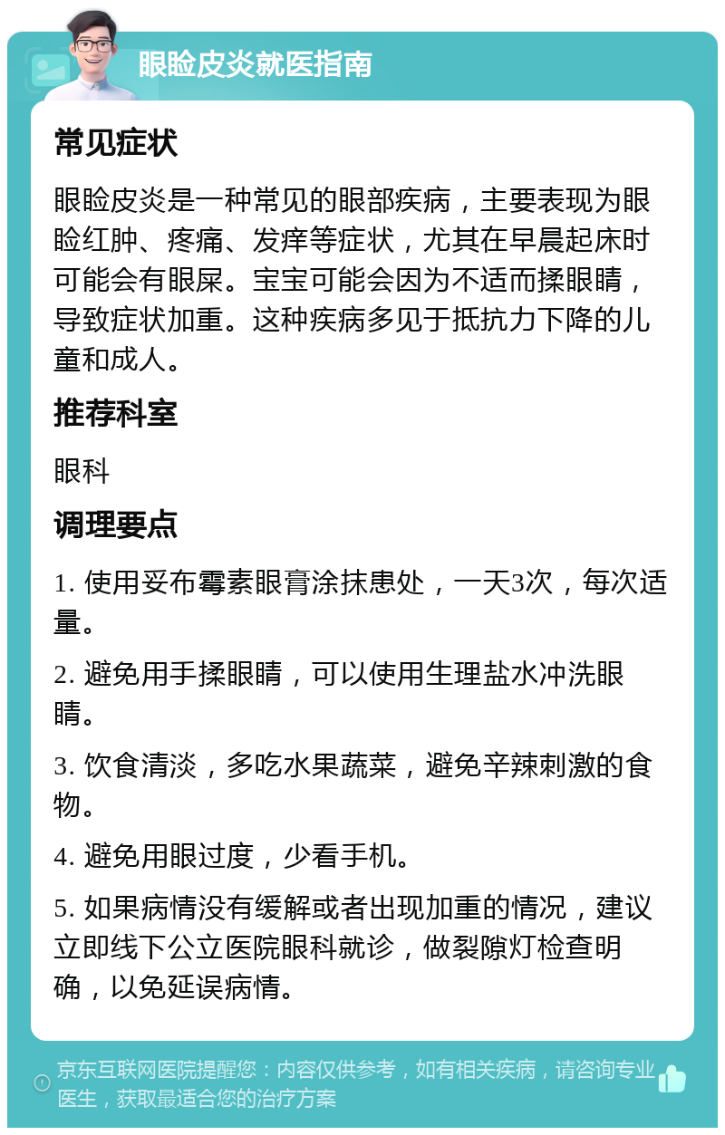 眼睑皮炎就医指南 常见症状 眼睑皮炎是一种常见的眼部疾病，主要表现为眼睑红肿、疼痛、发痒等症状，尤其在早晨起床时可能会有眼屎。宝宝可能会因为不适而揉眼睛，导致症状加重。这种疾病多见于抵抗力下降的儿童和成人。 推荐科室 眼科 调理要点 1. 使用妥布霉素眼膏涂抹患处，一天3次，每次适量。 2. 避免用手揉眼睛，可以使用生理盐水冲洗眼睛。 3. 饮食清淡，多吃水果蔬菜，避免辛辣刺激的食物。 4. 避免用眼过度，少看手机。 5. 如果病情没有缓解或者出现加重的情况，建议立即线下公立医院眼科就诊，做裂隙灯检查明确，以免延误病情。