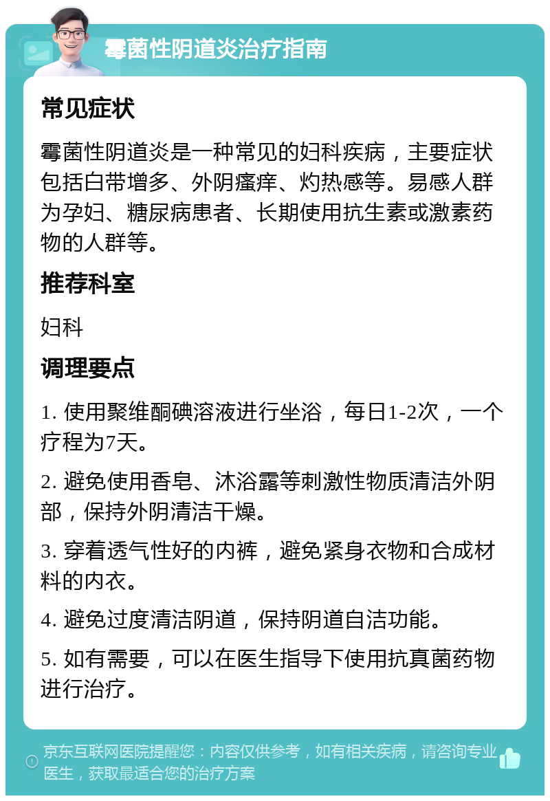 霉菌性阴道炎治疗指南 常见症状 霉菌性阴道炎是一种常见的妇科疾病，主要症状包括白带增多、外阴瘙痒、灼热感等。易感人群为孕妇、糖尿病患者、长期使用抗生素或激素药物的人群等。 推荐科室 妇科 调理要点 1. 使用聚维酮碘溶液进行坐浴，每日1-2次，一个疗程为7天。 2. 避免使用香皂、沐浴露等刺激性物质清洁外阴部，保持外阴清洁干燥。 3. 穿着透气性好的内裤，避免紧身衣物和合成材料的内衣。 4. 避免过度清洁阴道，保持阴道自洁功能。 5. 如有需要，可以在医生指导下使用抗真菌药物进行治疗。