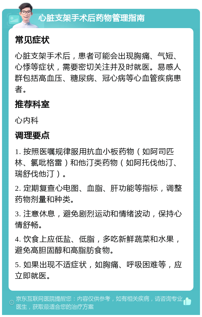 心脏支架手术后药物管理指南 常见症状 心脏支架手术后，患者可能会出现胸痛、气短、心悸等症状，需要密切关注并及时就医。易感人群包括高血压、糖尿病、冠心病等心血管疾病患者。 推荐科室 心内科 调理要点 1. 按照医嘱规律服用抗血小板药物（如阿司匹林、氯吡格雷）和他汀类药物（如阿托伐他汀、瑞舒伐他汀）。 2. 定期复查心电图、血脂、肝功能等指标，调整药物剂量和种类。 3. 注意休息，避免剧烈运动和情绪波动，保持心情舒畅。 4. 饮食上应低盐、低脂，多吃新鲜蔬菜和水果，避免高胆固醇和高脂肪食物。 5. 如果出现不适症状，如胸痛、呼吸困难等，应立即就医。