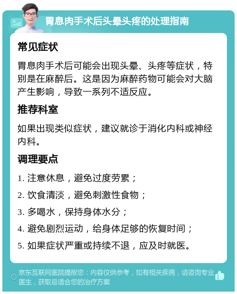 胃息肉手术后头晕头疼的处理指南 常见症状 胃息肉手术后可能会出现头晕、头疼等症状，特别是在麻醉后。这是因为麻醉药物可能会对大脑产生影响，导致一系列不适反应。 推荐科室 如果出现类似症状，建议就诊于消化内科或神经内科。 调理要点 1. 注意休息，避免过度劳累； 2. 饮食清淡，避免刺激性食物； 3. 多喝水，保持身体水分； 4. 避免剧烈运动，给身体足够的恢复时间； 5. 如果症状严重或持续不退，应及时就医。