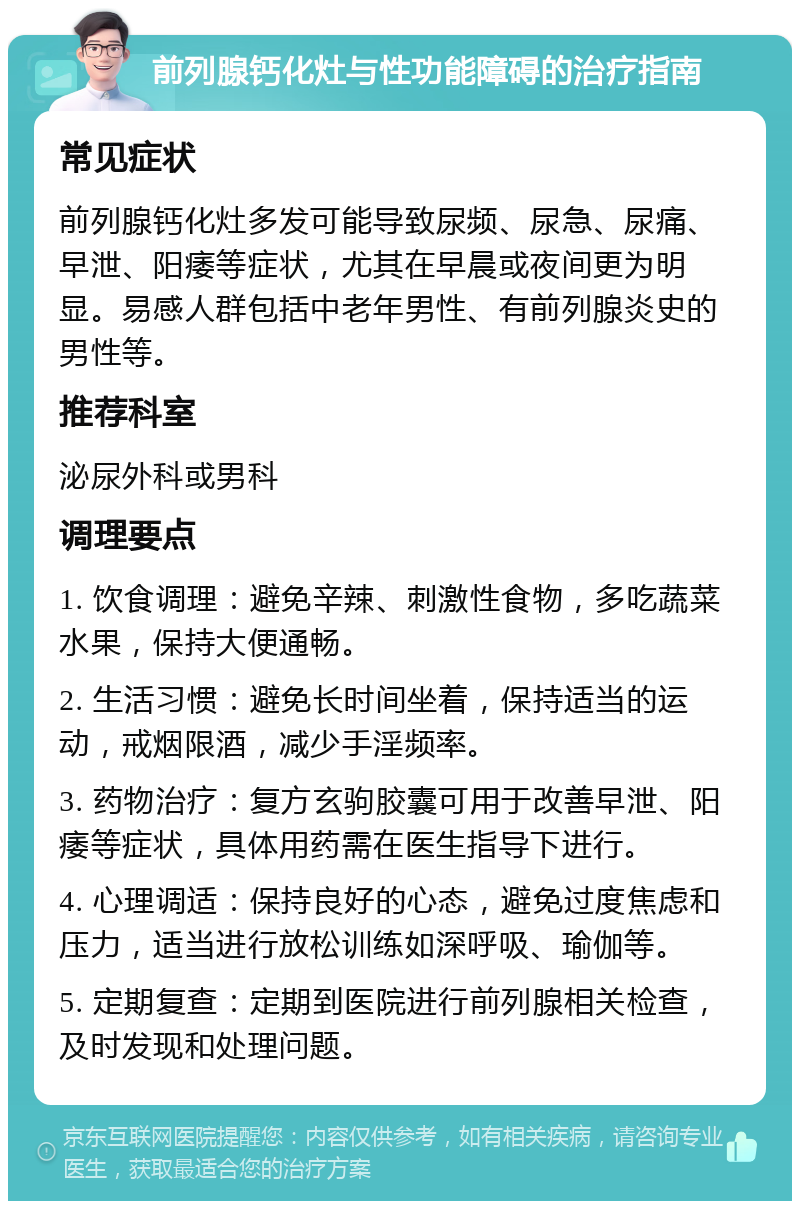 前列腺钙化灶与性功能障碍的治疗指南 常见症状 前列腺钙化灶多发可能导致尿频、尿急、尿痛、早泄、阳痿等症状，尤其在早晨或夜间更为明显。易感人群包括中老年男性、有前列腺炎史的男性等。 推荐科室 泌尿外科或男科 调理要点 1. 饮食调理：避免辛辣、刺激性食物，多吃蔬菜水果，保持大便通畅。 2. 生活习惯：避免长时间坐着，保持适当的运动，戒烟限酒，减少手淫频率。 3. 药物治疗：复方玄驹胶囊可用于改善早泄、阳痿等症状，具体用药需在医生指导下进行。 4. 心理调适：保持良好的心态，避免过度焦虑和压力，适当进行放松训练如深呼吸、瑜伽等。 5. 定期复查：定期到医院进行前列腺相关检查，及时发现和处理问题。