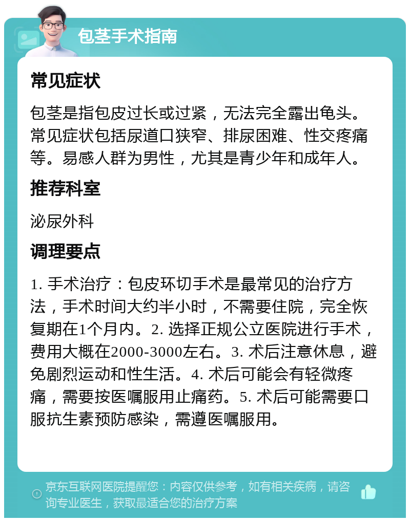 包茎手术指南 常见症状 包茎是指包皮过长或过紧，无法完全露出龟头。常见症状包括尿道口狭窄、排尿困难、性交疼痛等。易感人群为男性，尤其是青少年和成年人。 推荐科室 泌尿外科 调理要点 1. 手术治疗：包皮环切手术是最常见的治疗方法，手术时间大约半小时，不需要住院，完全恢复期在1个月内。2. 选择正规公立医院进行手术，费用大概在2000-3000左右。3. 术后注意休息，避免剧烈运动和性生活。4. 术后可能会有轻微疼痛，需要按医嘱服用止痛药。5. 术后可能需要口服抗生素预防感染，需遵医嘱服用。