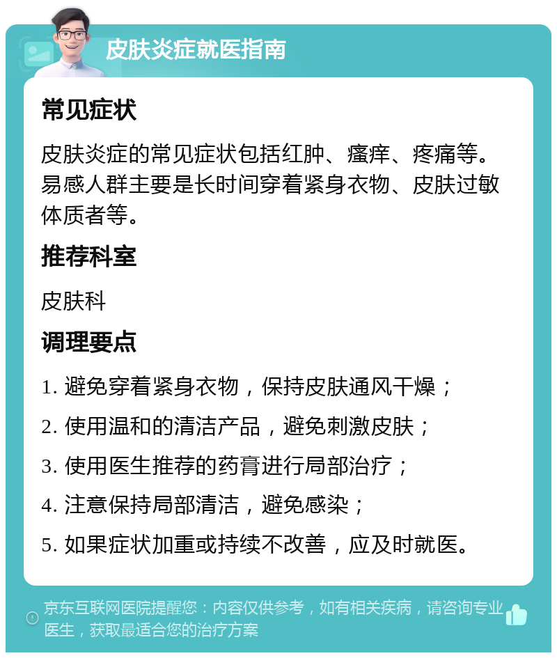 皮肤炎症就医指南 常见症状 皮肤炎症的常见症状包括红肿、瘙痒、疼痛等。易感人群主要是长时间穿着紧身衣物、皮肤过敏体质者等。 推荐科室 皮肤科 调理要点 1. 避免穿着紧身衣物，保持皮肤通风干燥； 2. 使用温和的清洁产品，避免刺激皮肤； 3. 使用医生推荐的药膏进行局部治疗； 4. 注意保持局部清洁，避免感染； 5. 如果症状加重或持续不改善，应及时就医。