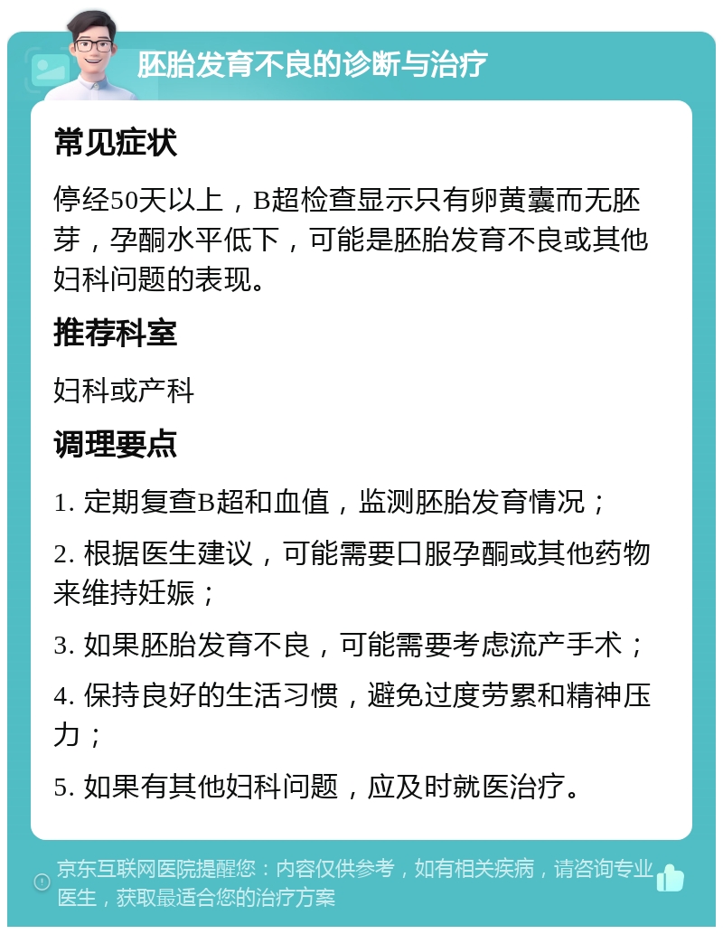 胚胎发育不良的诊断与治疗 常见症状 停经50天以上，B超检查显示只有卵黄囊而无胚芽，孕酮水平低下，可能是胚胎发育不良或其他妇科问题的表现。 推荐科室 妇科或产科 调理要点 1. 定期复查B超和血值，监测胚胎发育情况； 2. 根据医生建议，可能需要口服孕酮或其他药物来维持妊娠； 3. 如果胚胎发育不良，可能需要考虑流产手术； 4. 保持良好的生活习惯，避免过度劳累和精神压力； 5. 如果有其他妇科问题，应及时就医治疗。