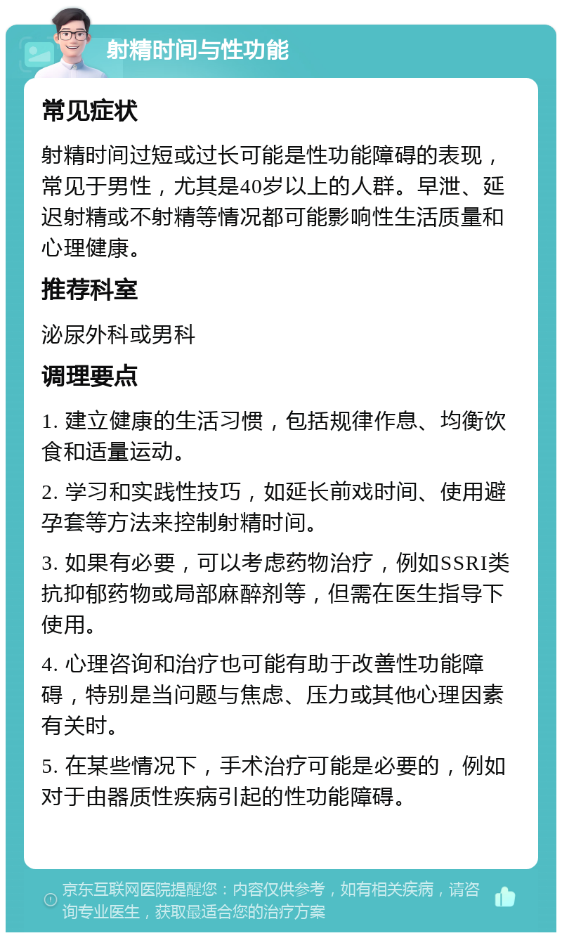 射精时间与性功能 常见症状 射精时间过短或过长可能是性功能障碍的表现，常见于男性，尤其是40岁以上的人群。早泄、延迟射精或不射精等情况都可能影响性生活质量和心理健康。 推荐科室 泌尿外科或男科 调理要点 1. 建立健康的生活习惯，包括规律作息、均衡饮食和适量运动。 2. 学习和实践性技巧，如延长前戏时间、使用避孕套等方法来控制射精时间。 3. 如果有必要，可以考虑药物治疗，例如SSRI类抗抑郁药物或局部麻醉剂等，但需在医生指导下使用。 4. 心理咨询和治疗也可能有助于改善性功能障碍，特别是当问题与焦虑、压力或其他心理因素有关时。 5. 在某些情况下，手术治疗可能是必要的，例如对于由器质性疾病引起的性功能障碍。